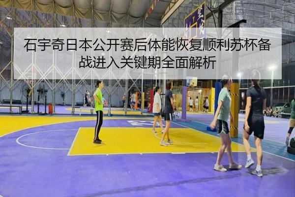 石宇奇日本公开赛后体能恢复顺利苏杯备战进入关键期全面解析