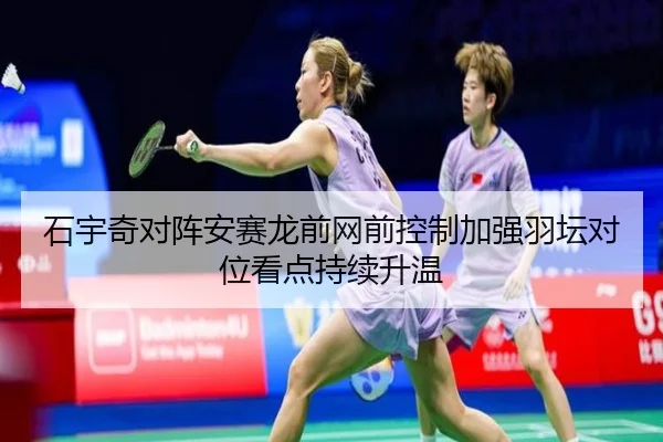 石宇奇对阵安赛龙前网前控制加强羽坛对位看点持续升温