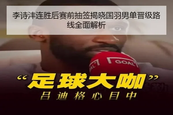 李诗沣连胜后赛前抽签揭晓国羽男单晋级路线全面解析