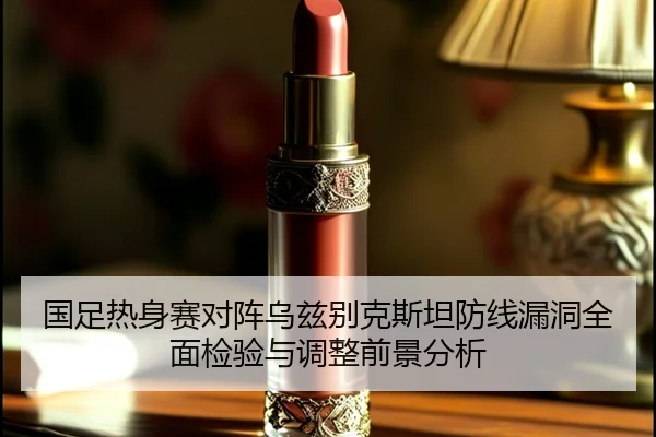 国足热身赛对阵乌兹别克斯坦防线漏洞全面检验与调整前景分析