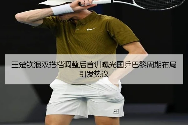 王楚钦混双搭档调整后首训曝光国乒巴黎周期布局引发热议
