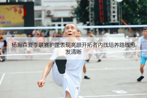 杨瀚森夏季联赛护筐表现亮眼开拓者内线培养路线愈发清晰